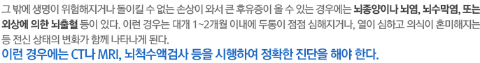 그 밖에 생명이 위험해지거나 돌이킬 수 없는 손상이 와서 큰 후유증이 올 수 있는 경우에는 뇌종양이나 뇌염, 뇌수막염, 또는 외상에 의한 뇌출혈 등이 있다. 이런 경우는 대개 1~2개월 이내에 두통이 점점 심해지거나, 열이 심하고 의식이 혼미해지는 등 전신 상태의 변화가 함께 나타나게 된다. 이런 경우에는 CT나 MRI, 뇌척수액검사 등을 시행하여 정확한 진단을 해야 한다.